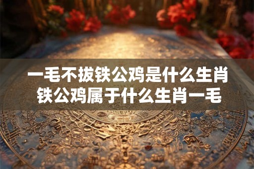 一毛不拔铁公鸡是什么生肖 铁公鸡属于什么生肖一毛不拔的意思是什么