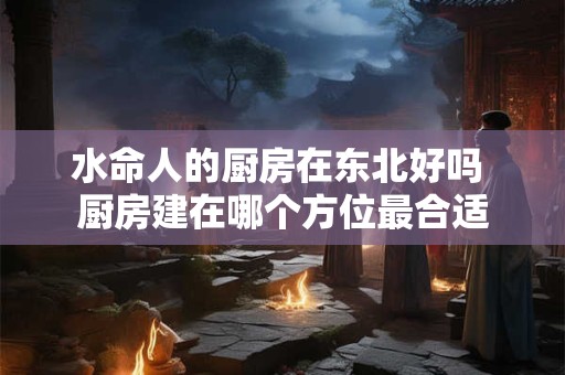 水命人的厨房在东北好吗 厨房建在哪个方位最合适