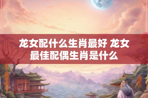 龙女配什么生肖最好 龙女最佳配偶生肖是什么