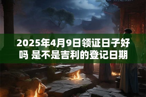 2025年4月9日领证日子好吗 是不是吉利的登记日期