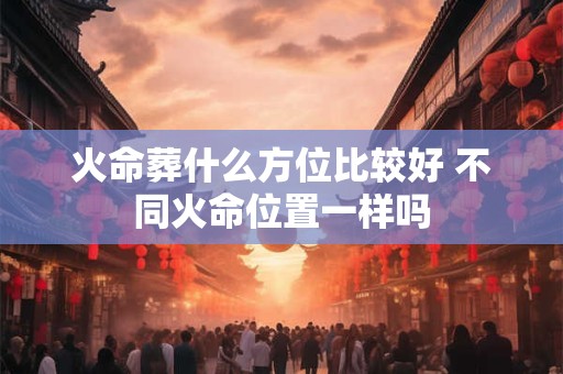 火命葬什么方位比较好 不同火命位置一样吗