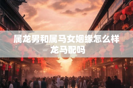 属龙男和属马女姻缘怎么样 龙马配吗