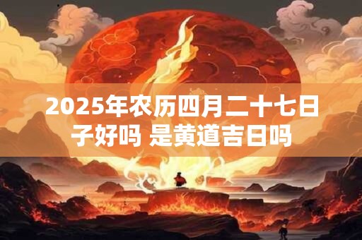 2025年农历四月二十七日子好吗 是黄道吉日吗 2025年农历四月二十七日子好吗 是黄道吉日吗