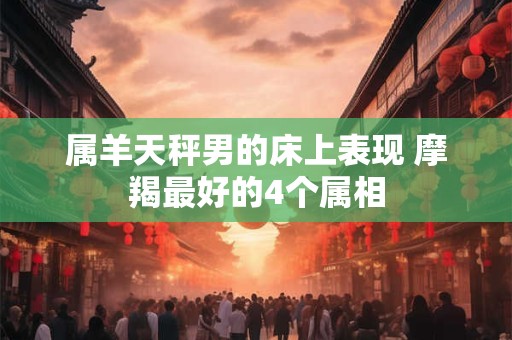属羊天秤男的床上表现 摩羯最好的4个属相