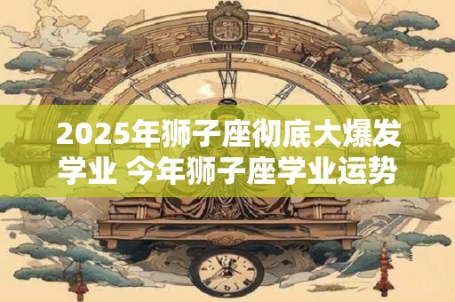 2025年狮子座彻底大爆发学业 今年狮子座学业运势如何 2025年狮子座彻底大爆发学业 今年狮子座学业运势如何
