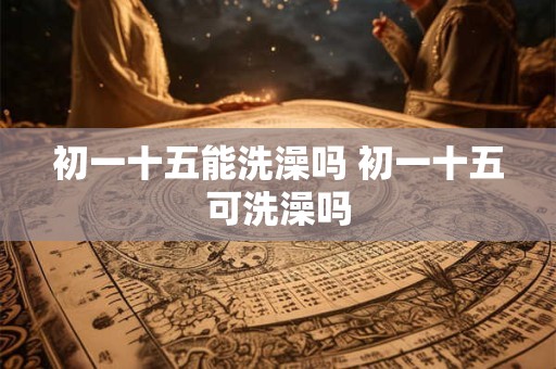 初一十五能洗澡吗 初一十五可洗澡吗