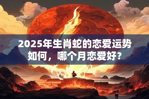 2025年生肖蛇的恋爱运势如何，哪个月恋爱好？