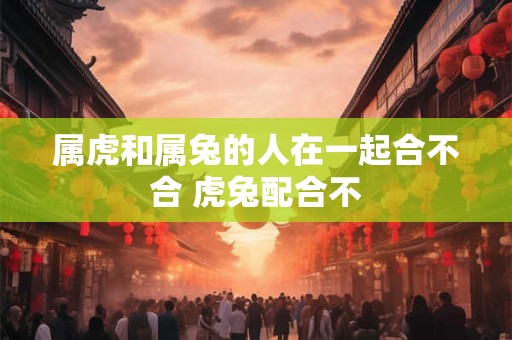 属虎和属兔的人在一起合不合 虎兔配合不