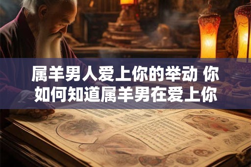 属羊男人爱上你的举动 你如何知道属羊男在爱上你