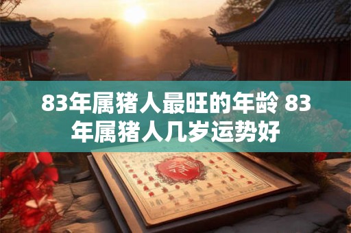 83年属猪人最旺的年龄 83年属猪人几岁运势好