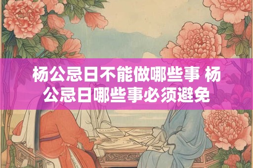 杨公忌日不能做哪些事 杨公忌日哪些事必须避免
