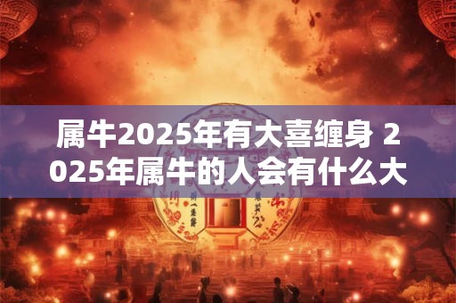 属牛2025年有大喜缠身 2025年属牛的人会有什么大的喜事降临
