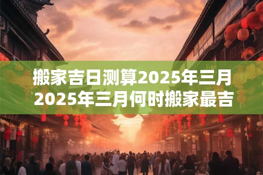 搬家吉日测算2025年三月 2025年三月何时搬家最吉利