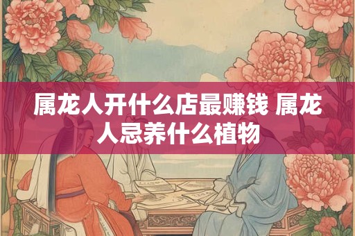 属龙人开什么店最赚钱 属龙人忌养什么植物