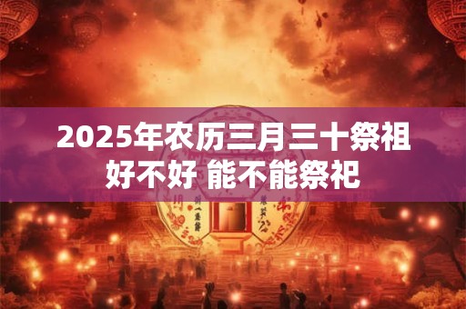 2025年农历三月三十祭祖好不好 能不能祭祀