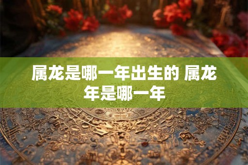 属龙是哪一年出生的 属龙年是哪一年