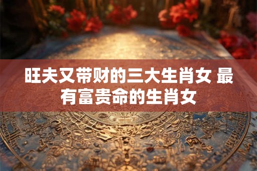 旺夫又带财的三大生肖女 最有富贵命的生肖女