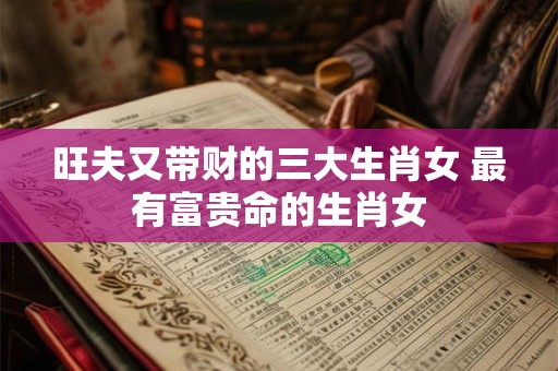 旺夫又带财的三大生肖女 最有富贵命的生肖女