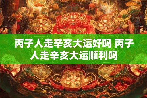 丙子人走辛亥大运好吗 丙子人走辛亥大运顺利吗