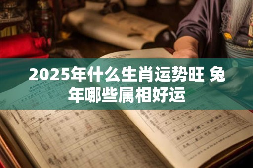 2025年什么生肖运势旺 兔年哪些属相好运