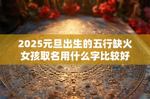 2025元旦出生的五行缺火女孩取名用什么字比较好