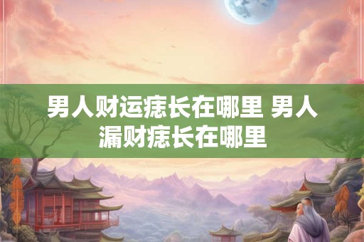 男人财运痣长在哪里 男人漏财痣长在哪里