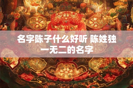 名字陈子什么好听 陈姓独一无二的名字