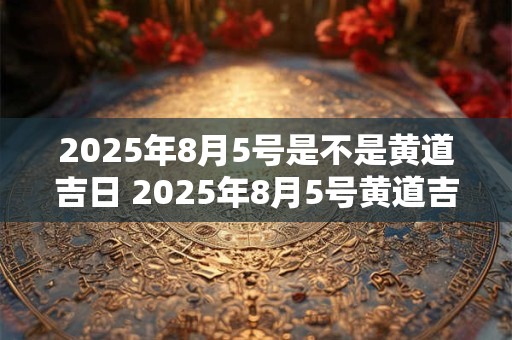 2025年8月5号是不是黄道吉日 2025年8月5号黄道吉日吗