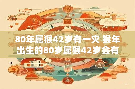 80年属猴42岁有一灾 猴年出生的80岁属猴42岁会有什么灾难