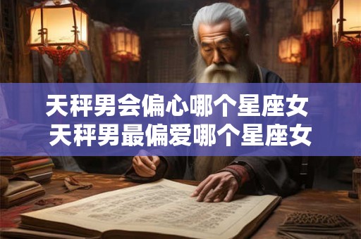 天秤男会偏心哪个星座女 天秤男最偏爱哪个星座女