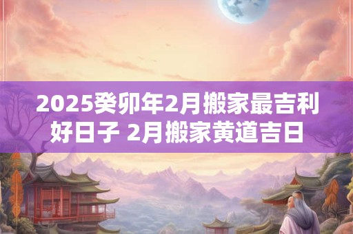 2025癸卯年2月搬家最吉利好日子 2月搬家黄道吉日