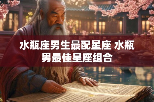 水瓶座男生最配星座 水瓶男最佳星座组合