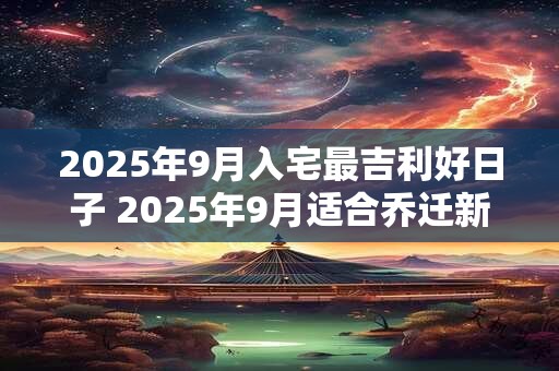 2025年9月入宅最吉利好日子 2025年9月适合乔迁新居好日子