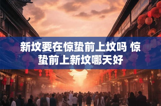 新坟要在惊蛰前上坟吗 惊蛰前上新坟哪天好