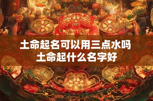 土命起名可以用三点水吗 土命起什么名字好