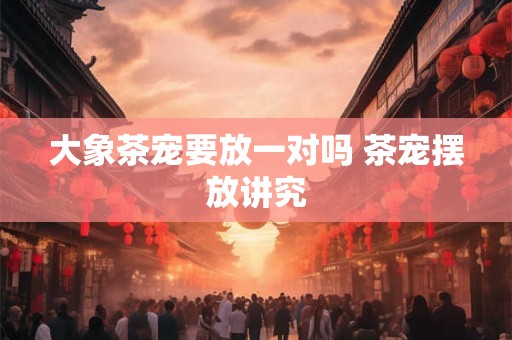 大象茶宠要放一对吗 茶宠摆放讲究