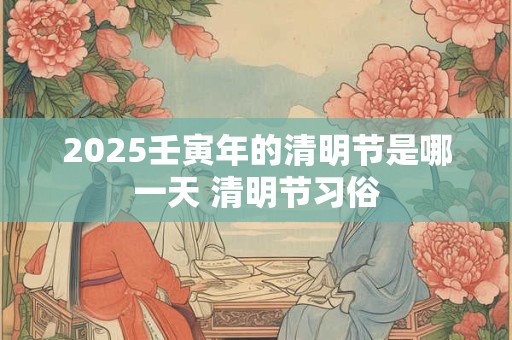 2025壬寅年的清明节是哪一天 清明节习俗