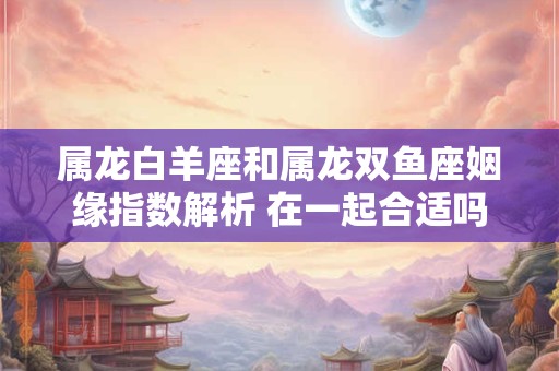 属龙白羊座和属龙双鱼座姻缘指数解析 在一起合适吗