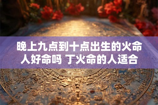 晚上九点到十点出生的火命人好命吗 丁火命的人适合养鱼吗