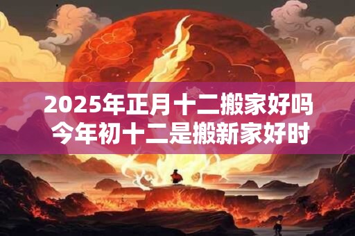 2025年正月十二搬家好吗 今年初十二是搬新家好时机吗