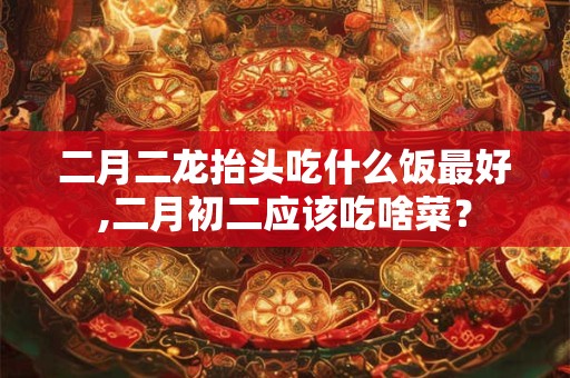 二月二龙抬头吃什么饭最好,二月初二应该吃啥菜？