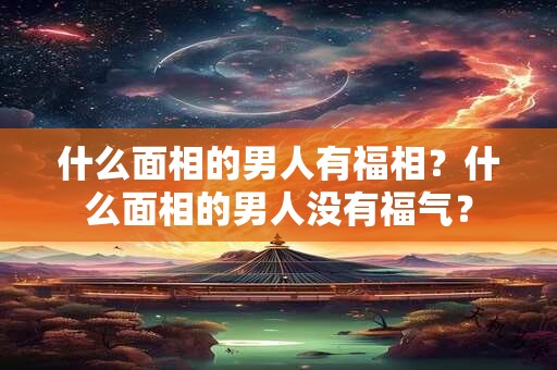 什么面相的男人有福相？什么面相的男人没有福气？