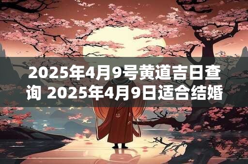 2025年4月9号黄道吉日查询 2025年4月9日适合结婚吗