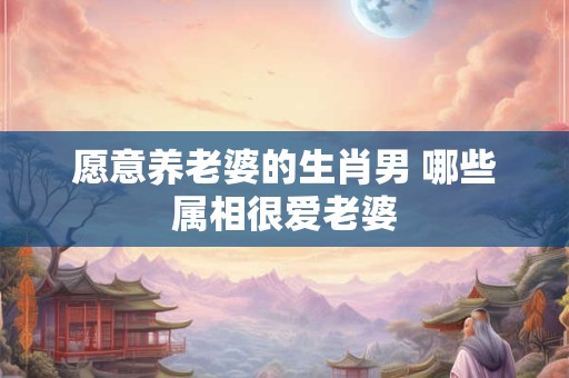 愿意养老婆的生肖男 哪些属相很爱老婆