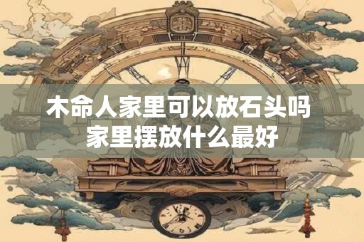 木命人家里可以放石头吗 家里摆放什么最好