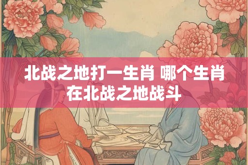 北战之地打一生肖 哪个生肖在北战之地战斗