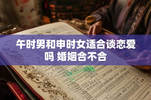 午时男和申时女适合谈恋爱吗 婚姻合不合