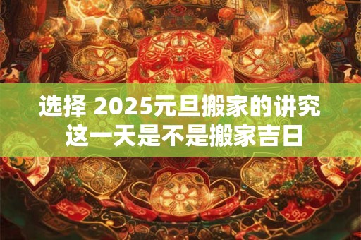 选择 2025元旦搬家的讲究 这一天是不是搬家吉日
