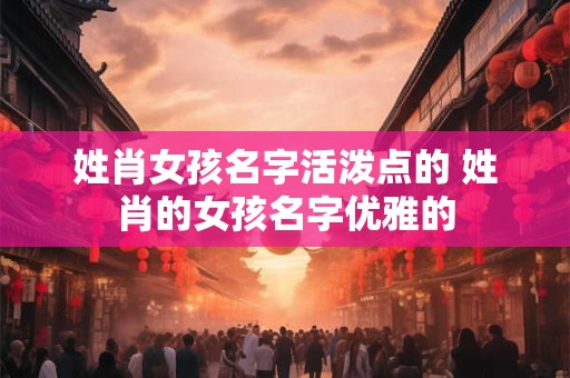 姓肖女孩名字活泼点的 姓肖的女孩名字优雅的