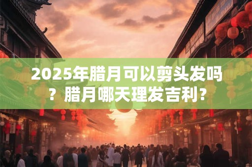 2025年腊月可以剪头发吗？腊月哪天理发吉利？